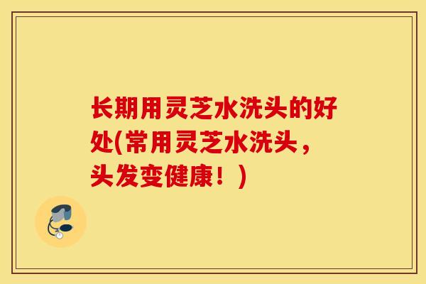 长期用灵芝水洗头的好处(常用灵芝水洗头，头发变健康！)
