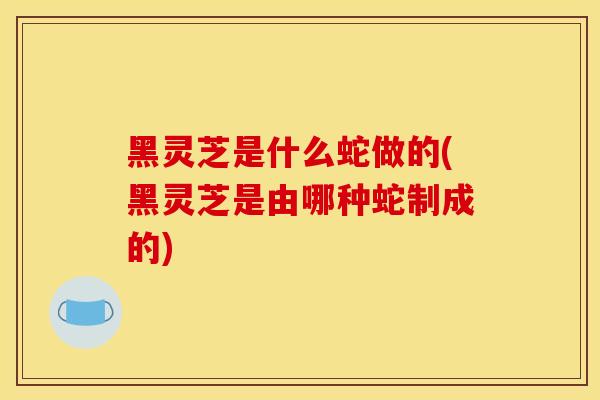 黑灵芝是什么蛇做的(黑灵芝是由哪种蛇制成的)