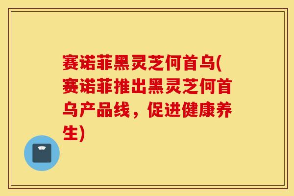 赛诺菲黑灵芝何首乌(赛诺菲推出黑灵芝何首乌产品线，促进健康养生)