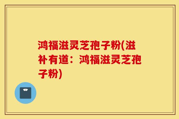 鸿福滋灵芝孢子粉(滋补有道：鸿福滋灵芝孢子粉)