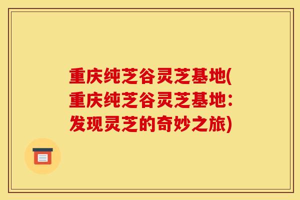重庆纯芝谷灵芝基地(重庆纯芝谷灵芝基地：发现灵芝的奇妙之旅)