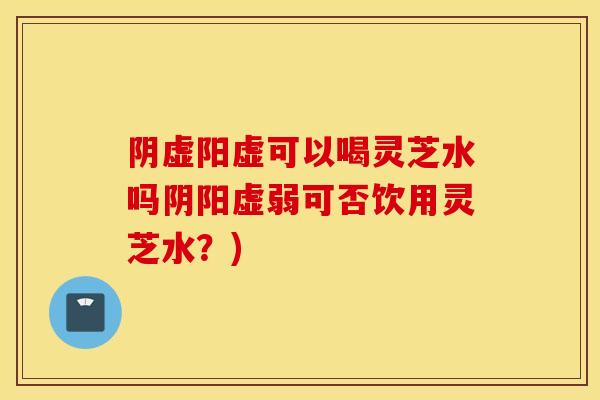 阴虚阳虚可以喝灵芝水吗阴阳虚弱可否饮用灵芝水？)