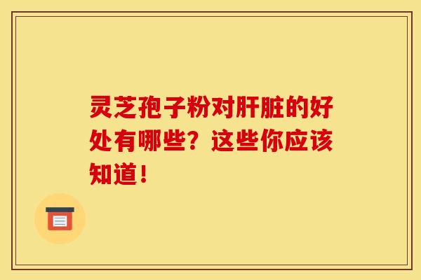 灵芝孢子粉对肝脏的好处有哪些？这些你应该知道！
