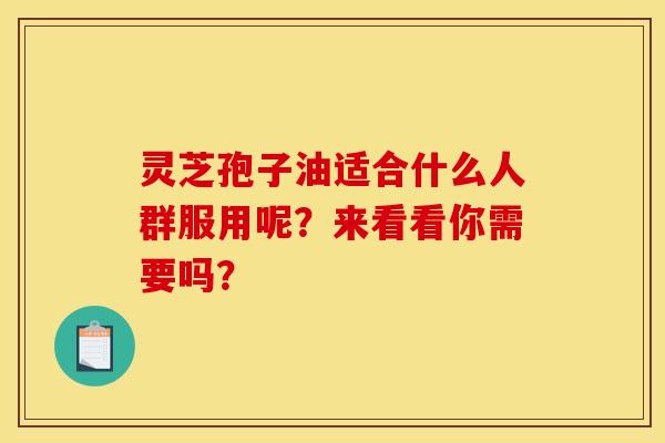 灵芝孢子油适合什么人群服用呢？来看看你需要吗？