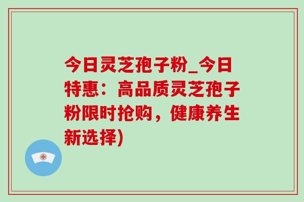 今日灵芝孢子粉_今日特惠：高品质灵芝孢子粉限时抢购，健康养生新选择)