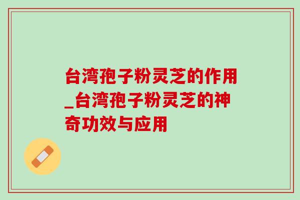 台湾孢子粉灵芝的作用_台湾孢子粉灵芝的神奇功效与应用