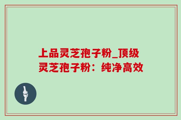 上品灵芝孢子粉_顶级灵芝孢子粉：纯净高效
