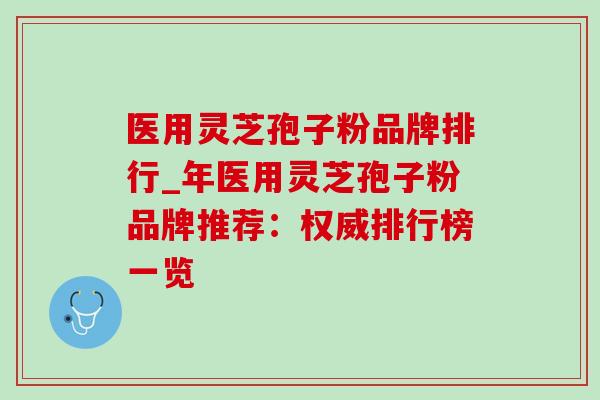 医用灵芝孢子粉品牌排行_年医用灵芝孢子粉品牌推荐：权威排行榜一览