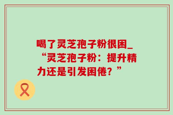 喝了灵芝孢子粉很困_“灵芝孢子粉：提升精力还是引发困倦？”