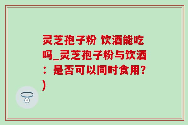 灵芝孢子粉 饮酒能吃吗_灵芝孢子粉与饮酒：是否可以同时食用？)