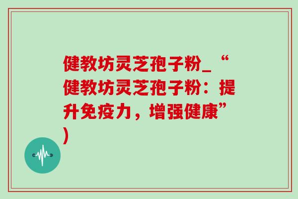 健教坊灵芝孢子粉_“健教坊灵芝孢子粉：提升免疫力，增强健康”)