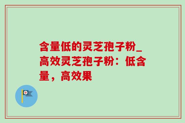 含量低的灵芝孢子粉_高效灵芝孢子粉：低含量，高效果