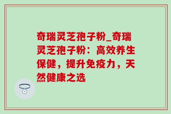 奇瑞灵芝孢子粉_奇瑞灵芝孢子粉：高效养生保健，提升免疫力，天然健康之选