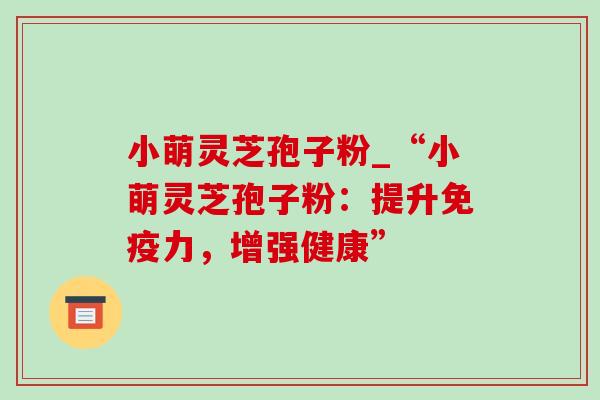 小萌灵芝孢子粉_“小萌灵芝孢子粉：提升免疫力，增强健康”