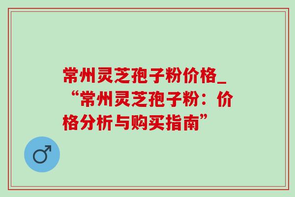 常州灵芝孢子粉价格_“常州灵芝孢子粉：价格分析与购买指南”