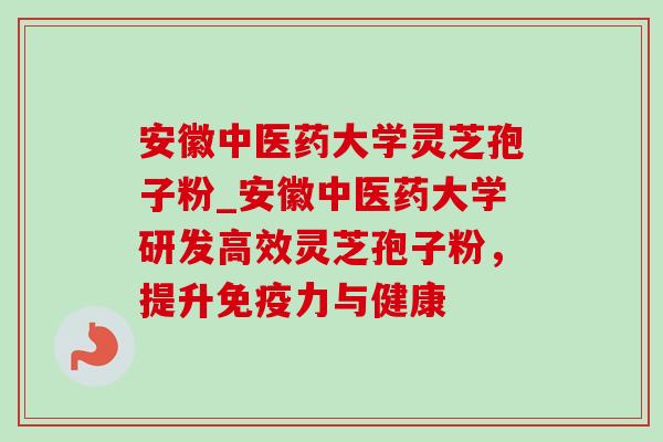 安徽中医药大学灵芝孢子粉_安徽中医药大学研发高效灵芝孢子粉，提升免疫力与健康