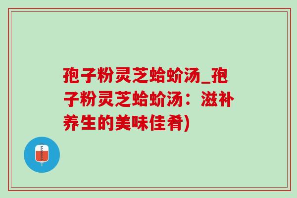 孢子粉灵芝蛤蚧汤_孢子粉灵芝蛤蚧汤：滋补养生的美味佳肴)
