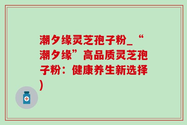 潮夕缘灵芝孢子粉_“潮夕缘”高品质灵芝孢子粉：健康养生新选择)