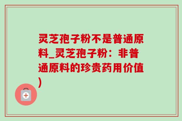 灵芝孢子粉不是普通原料_灵芝孢子粉：非普通原料的珍贵药用价值)