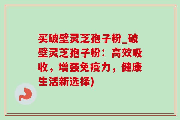 买破壁灵芝孢子粉_破壁灵芝孢子粉：高效吸收，增强免疫力，健康生活新选择)