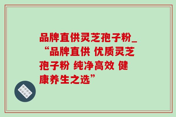 品牌直供灵芝孢子粉_“品牌直供 优质灵芝孢子粉 纯净高效 健康养生之选”