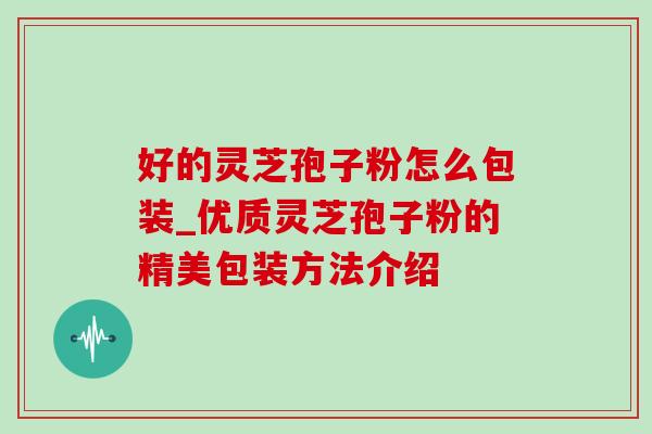 好的灵芝孢子粉怎么包装_优质灵芝孢子粉的精美包装方法介绍