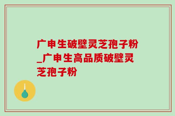 广申生破壁灵芝孢子粉_广申生高品质破壁灵芝孢子粉