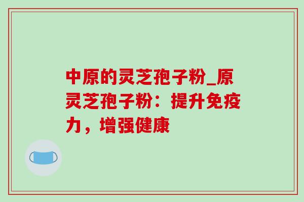 中原的灵芝孢子粉_原灵芝孢子粉：提升免疫力，增强健康