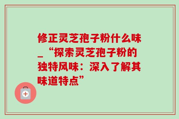 修正灵芝孢子粉什么味_“探索灵芝孢子粉的独特风味：深入了解其味道特点”