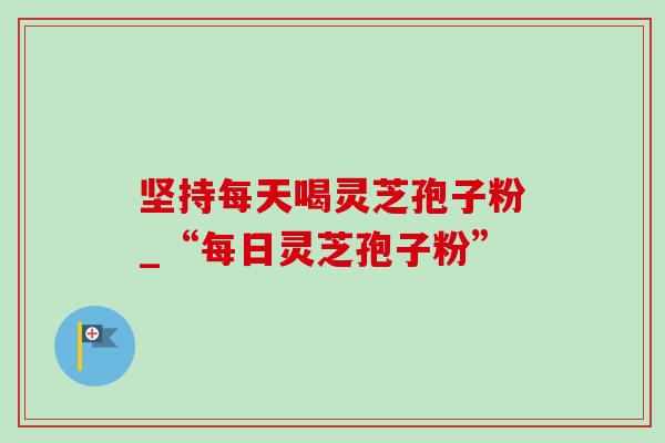 坚持每天喝灵芝孢子粉_“每日灵芝孢子粉”