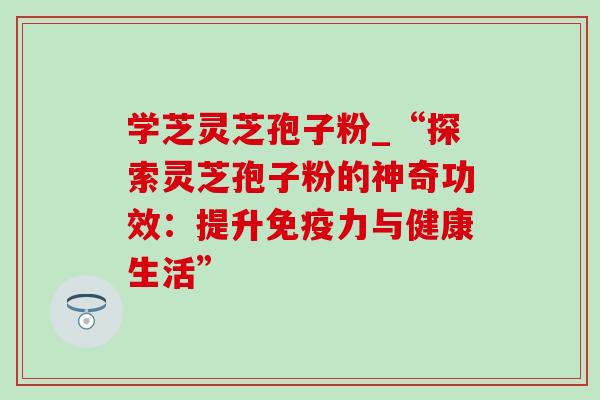 学芝灵芝孢子粉_“探索灵芝孢子粉的神奇功效：提升免疫力与健康生活”