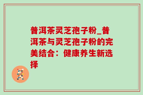 普洱茶灵芝孢子粉_普洱茶与灵芝孢子粉的完美结合：健康养生新选择