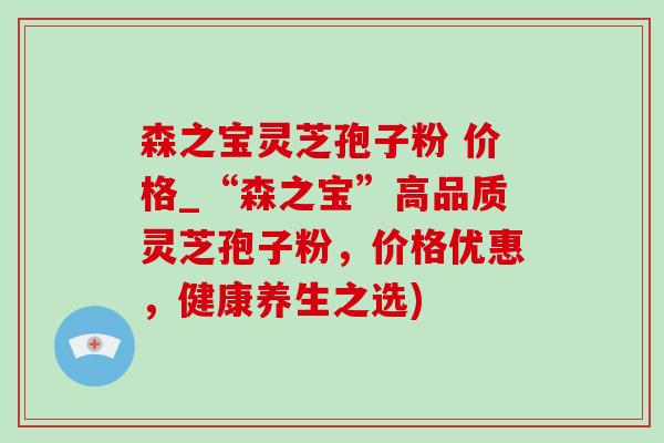森之宝灵芝孢子粉 价格_“森之宝”高品质灵芝孢子粉，价格优惠，健康养生之选)