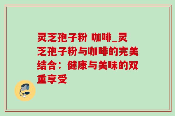 灵芝孢子粉 咖啡_灵芝孢子粉与咖啡的完美结合：健康与美味的双重享受