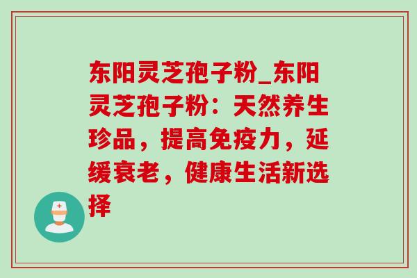 东阳灵芝孢子粉_东阳灵芝孢子粉：天然养生珍品，提高免疫力，延缓衰老，健康生活新选择