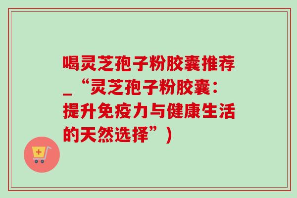 喝灵芝孢子粉胶囊推荐_“灵芝孢子粉胶囊：提升免疫力与健康生活的天然选择”)