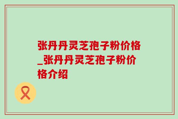 张丹丹灵芝孢子粉价格_张丹丹灵芝孢子粉价格介绍