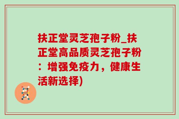 扶正堂灵芝孢子粉_扶正堂高品质灵芝孢子粉：增强免疫力，健康生活新选择)