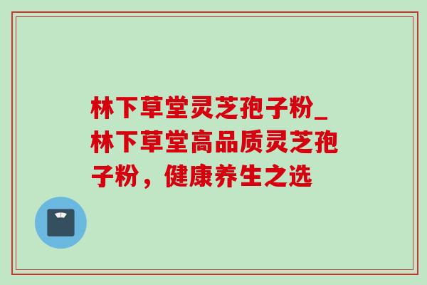 林下草堂灵芝孢子粉_林下草堂高品质灵芝孢子粉，健康养生之选