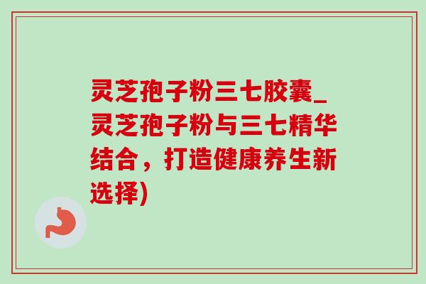 灵芝孢子粉三七胶囊_灵芝孢子粉与三七精华结合，打造健康养生新选择)