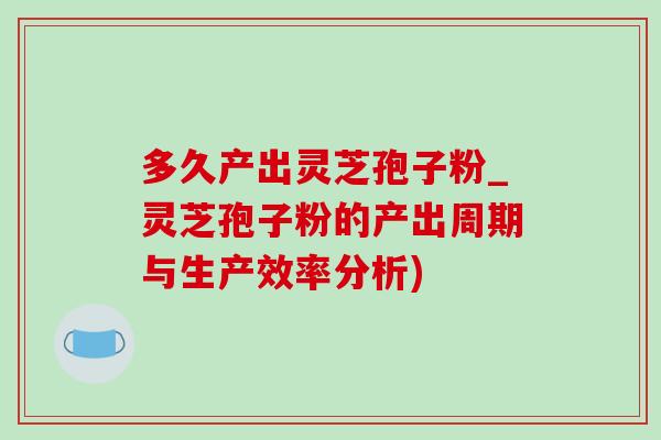 多久产出灵芝孢子粉_灵芝孢子粉的产出周期与生产效率分析)