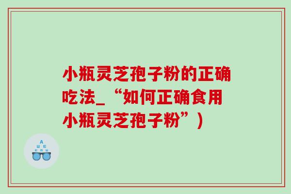 小瓶灵芝孢子粉的正确吃法_“如何正确食用小瓶灵芝孢子粉”)