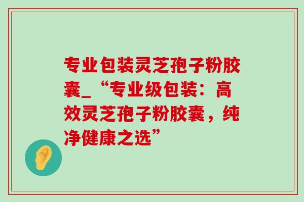 专业包装灵芝孢子粉胶囊_“专业级包装：高效灵芝孢子粉胶囊，纯净健康之选”