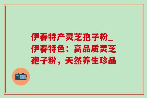 伊春特产灵芝孢子粉_伊春特色：高品质灵芝孢子粉，天然养生珍品