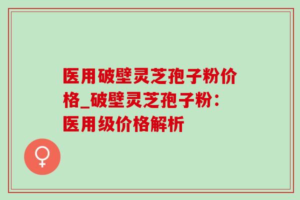 医用破壁灵芝孢子粉价格_破壁灵芝孢子粉：医用级价格解析
