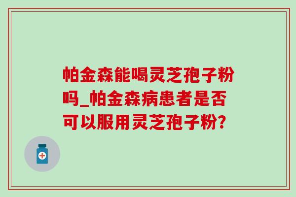 帕金森能喝灵芝孢子粉吗_帕金森病患者是否可以服用灵芝孢子粉？