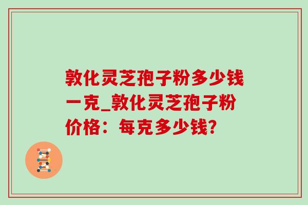 敦化灵芝孢子粉多少钱一克_敦化灵芝孢子粉价格：每克多少钱？