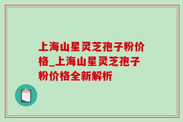 上海山星灵芝孢子粉价格_上海山星灵芝孢子粉价格全新解析