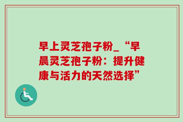 早上灵芝孢子粉_“早晨灵芝孢子粉：提升健康与活力的天然选择”