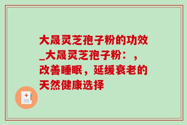 大晟灵芝孢子粉的功效_大晟灵芝孢子粉：，改善，延缓的天然健康选择
